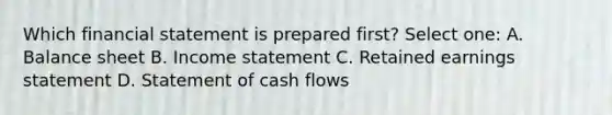 Which financial statement is prepared first? Select one: A. Balance sheet B. <a href='https://www.questionai.com/knowledge/kCPMsnOwdm-income-statement' class='anchor-knowledge'>income statement</a> C. Retained earnings statement D. Statement of cash flows