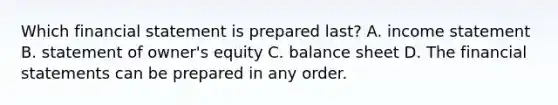 Which financial statement is prepared​ last? A. income statement B. statement of​ owner's equity C. balance sheet D. The financial statements can be prepared in any order.