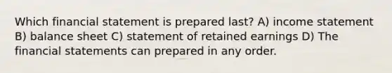 Which financial statement is prepared last? A) income statement B) balance sheet C) statement of retained earnings D) The financial statements can prepared in any order.