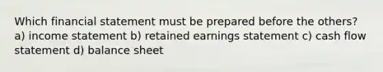 Which financial statement must be prepared before the others? a) income statement b) retained earnings statement c) cash flow statement d) balance sheet