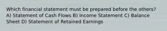 Which financial statement must be prepared before the others? A) Statement of Cash Flows B) Income Statement C) Balance Sheet D) Statement of Retained Earnings