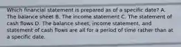 Which financial statement is prepared as of a specific date? A. The balance sheet B. The income statement C. The statement of cash flows D. The balance sheet, income statement, and statement of cash flows are all for a period of time rather than at a specific date.