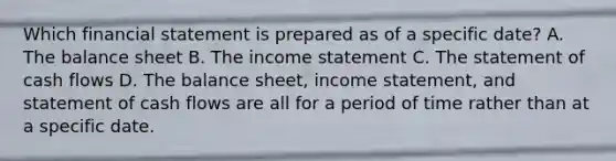 Which financial statement is prepared as of a specific date? A. The balance sheet B. The income statement C. The statement of cash flows D. The balance sheet, income statement, and statement of cash flows are all for a period of time rather than at a specific date.