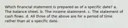 Which financial statement is prepared as of a specific date? a. The balance sheet. b. The income statement. c. The statement of cash flows. d. All three of the above are for a period of time rather than at a specific date.