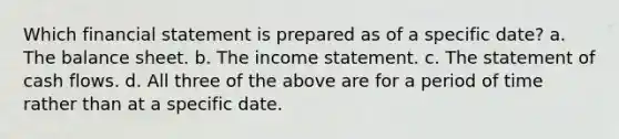 Which financial statement is prepared as of a specific date? a. The balance sheet. b. The income statement. c. The statement of cash flows. d. All three of the above are for a period of time rather than at a specific date.