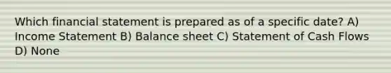 Which financial statement is prepared as of a specific date? A) Income Statement B) Balance sheet C) Statement of Cash Flows D) None