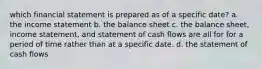 which financial statement is prepared as of a specific date? a. the income statement b. the balance sheet c. the balance sheet, income statement, and statement of cash flows are all for for a period of time rather than at a specific date. d. the statement of cash flows