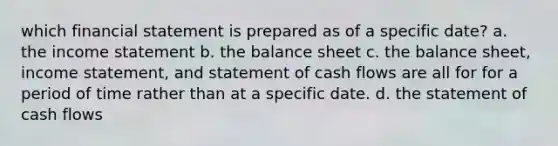 which financial statement is prepared as of a specific date? a. the income statement b. the balance sheet c. the balance sheet, income statement, and statement of cash flows are all for for a period of time rather than at a specific date. d. the statement of cash flows