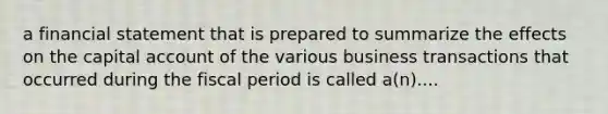 a financial statement that is prepared to summarize the effects on the capital account of the various business transactions that occurred during the fiscal period is called a(n)....