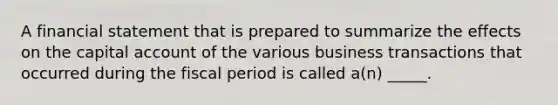 A financial statement that is prepared to summarize the effects on the capital account of the various business transactions that occurred during the fiscal period is called a(n) _____.