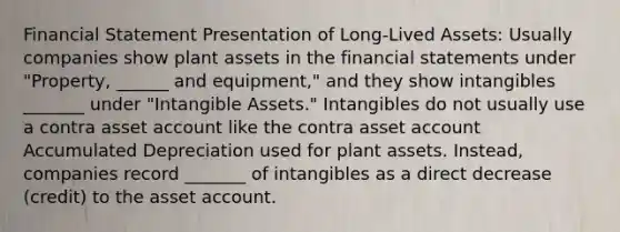 Financial Statement Presentation of Long-Lived Assets: Usually companies show plant assets in the financial statements under "Property, ______ and equipment," and they show intangibles _______ under "Intangible Assets." Intangibles do not usually use a contra asset account like the contra asset account Accumulated Depreciation used for plant assets. Instead, companies record _______ of intangibles as a direct decrease (credit) to the asset account.