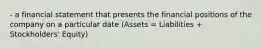 - a financial statement that presents the financial positions of the company on a particular date (Assets = Liabilities + Stockholders' Equity)