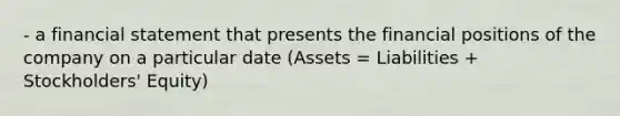 - a financial statement that presents the financial positions of the company on a particular date (Assets = Liabilities + Stockholders' Equity)