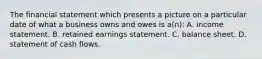 The financial statement which presents a picture on a particular date of what a business owns and owes is a(n): A. income statement. B. retained earnings statement. C. balance sheet. D. statement of cash flows.