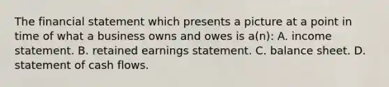 The financial statement which presents a picture at a point in time of what a business owns and owes is a(n): A. income statement. B. retained earnings statement. C. balance sheet. D. statement of cash flows.