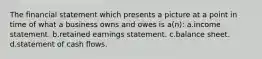 The financial statement which presents a picture at a point in time of what a business owns and owes is a(n): a.income statement. b.retained earnings statement. c.balance sheet. d.statement of cash flows.