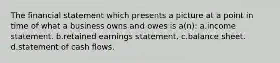 The financial statement which presents a picture at a point in time of what a business owns and owes is a(n): a.income statement. b.retained earnings statement. c.balance sheet. d.statement of cash flows.