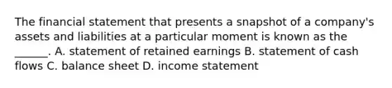 The financial statement that presents a snapshot of a company's assets and liabilities at a particular moment is known as the ______. A. statement of retained earnings B. statement of cash flows C. balance sheet D. income statement