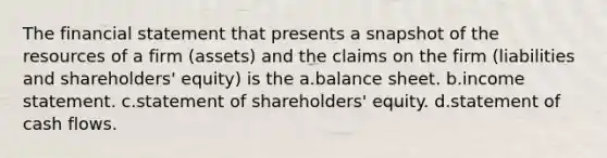 The financial statement that presents a snapshot of the resources of a firm (assets) and the claims on the firm (liabilities and shareholders' equity) is the a.balance sheet. b.income statement. c.statement of shareholders' equity. d.statement of cash flows.