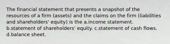 The financial statement that presents a snapshot of the resources of a firm (assets) and the claims on the firm (liabilities and shareholders' equity) is the a.<a href='https://www.questionai.com/knowledge/kCPMsnOwdm-income-statement' class='anchor-knowledge'>income statement</a>. b.statement of shareholders' equity. c.statement of cash flows. d.balance sheet.