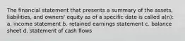 The financial statement that presents a summary of the assets, liabilities, and owners' equity as of a specific date is called a(n): a. income statement b. retained earnings statement c. balance sheet d. statement of cash flows