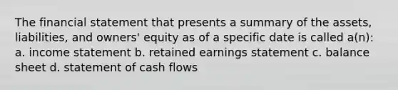 The financial statement that presents a summary of the assets, liabilities, and owners' equity as of a specific date is called a(n): a. <a href='https://www.questionai.com/knowledge/kCPMsnOwdm-income-statement' class='anchor-knowledge'>income statement</a> b. retained earnings statement c. balance sheet d. statement of cash flows