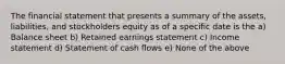 The financial statement that presents a summary of the assets, liabilities, and stockholders equity as of a specific date is the a) Balance sheet b) Retained earnings statement c) Income statement d) Statement of cash flows e) None of the above