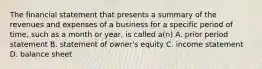 The financial statement that presents a summary of the revenues and expenses of a business for a specific period of time, such as a month or year, is called a(n) A. prior period statement B. statement of owner's equity C. income statement D. balance sheet