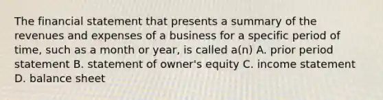 The financial statement that presents a summary of the revenues and expenses of a business for a specific period of time, such as a month or year, is called a(n) A. prior period statement B. statement of owner's equity C. <a href='https://www.questionai.com/knowledge/kCPMsnOwdm-income-statement' class='anchor-knowledge'>income statement</a> D. balance sheet