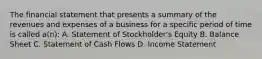 The financial statement that presents a summary of the revenues and expenses of a business for a specific period of time is called a(n): A. Statement of Stockholder's Equity B. Balance Sheet C. Statement of Cash Flows D. Income Statement