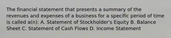 The financial statement that presents a summary of the revenues and expenses of a business for a specific period of time is called a(n): A. Statement of Stockholder's Equity B. Balance Sheet C. Statement of Cash Flows D. Income Statement