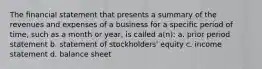 The financial statement that presents a summary of the revenues and expenses of a business for a specific period of time, such as a month or year, is called a(n): a. prior period statement b. statement of stockholders' equity c. income statement d. balance sheet