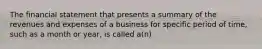 The financial statement that presents a summary of the revenues and expenses of a business for specific period of time, such as a month or year, is called a(n)