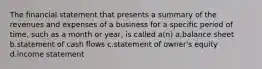 The financial statement that presents a summary of the revenues and expenses of a business for a specific period of time, such as a month or year, is called a(n) a.balance sheet b.statement of cash flows c.statement of owner's equity d.income statement