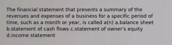 The financial statement that presents a summary of the revenues and expenses of a business for a specific period of time, such as a month or year, is called a(n) a.balance sheet b.statement of cash flows c.statement of owner's equity d.income statement