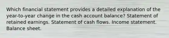 Which financial statement provides a detailed explanation of the year-to-year change in the cash account balance? Statement of retained earnings. Statement of cash flows. Income statement. Balance sheet.