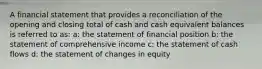 A financial statement that provides a reconciliation of the opening and closing total of cash and cash equivalent balances is referred to as: a: the statement of financial position b: the statement of comprehensive income c: the statement of cash flows d: the statement of changes in equity