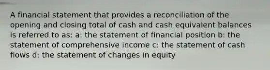 A financial statement that provides a reconciliation of the opening and closing total of cash and cash equivalent balances is referred to as: a: the statement of financial position b: the statement of comprehensive income c: the statement of cash flows d: the statement of changes in equity