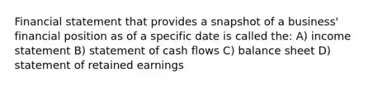 Financial statement that provides a snapshot of a business' financial position as of a specific date is called the: A) income statement B) statement of cash flows C) balance sheet D) statement of retained earnings