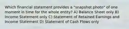 Which financial statement provides a "snapshot photo" of one moment in time for the whole entity? A) Balance Sheet only B) Income Statement only C) Statement of Retained Earnings and Income Statement D) Statement of Cash Flows only