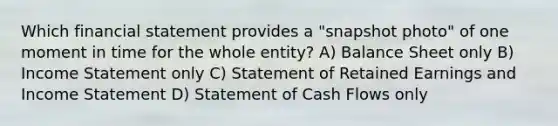 Which financial statement provides a "snapshot photo" of one moment in time for the whole entity? A) Balance Sheet only B) <a href='https://www.questionai.com/knowledge/kCPMsnOwdm-income-statement' class='anchor-knowledge'>income statement</a> only C) Statement of Retained Earnings and Income Statement D) Statement of Cash Flows only