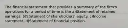 The financial statement that provides a summary of the firm's operations for a period of time is the a)Statement of retained earnings. b)Statement of shareholders' equity. c)Income statement. d)Statement of financial position.