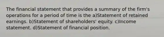 The financial statement that provides a summary of the firm's operations for a period of time is the a)Statement of retained earnings. b)Statement of shareholders' equity. c)Income statement. d)Statement of financial position.