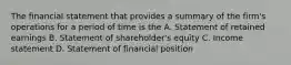 The financial statement that provides a summary of the firm's operations for a period of time is the A. Statement of retained earnings B. Statement of shareholder's equity C. Income statement D. Statement of financial position