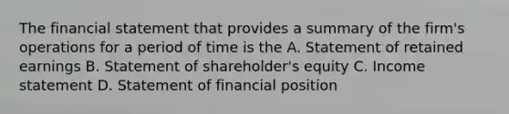 The financial statement that provides a summary of the firm's operations for a period of time is the A. Statement of retained earnings B. Statement of shareholder's equity C. Income statement D. Statement of financial position