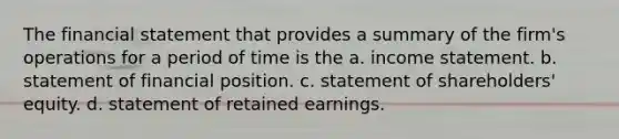 The financial statement that provides a summary of the firm's operations for a period of time is the a. income statement. b. statement of financial position. c. statement of shareholders' equity. d. statement of retained earnings.