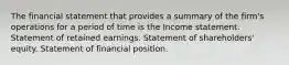 The financial statement that provides a summary of the firm's operations for a period of time is the Income statement. Statement of retained earnings. Statement of shareholders' equity. Statement of financial position.