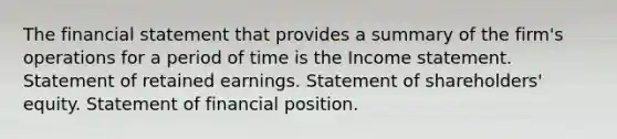 The financial statement that provides a summary of the firm's operations for a period of time is the Income statement. Statement of retained earnings. Statement of shareholders' equity. Statement of financial position.