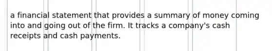 a financial statement that provides a summary of money coming into and going out of the firm. It tracks a company's cash receipts and cash payments.