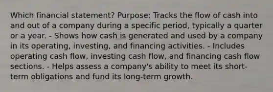 Which financial statement? Purpose: Tracks the flow of cash into and out of a company during a specific period, typically a quarter or a year. - Shows how cash is generated and used by a company in its operating, investing, and financing activities. - Includes operating cash flow, investing cash flow, and financing cash flow sections. - Helps assess a company's ability to meet its short-term obligations and fund its long-term growth.